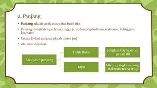 a. Panjang
• Panjang adalah jarak antara dua buah titik
• Panjang identik dengan lebar, tinggi, jarak dan perpindahan, kedalama, ketinggian,
ketebalan
• Satuan SI dari panjang adalah meter (m)
• Alat ukur panjang:
Alat ukur panjang
Tidak Baku
Jengkal, hasta, depa,
pensil dll
Baku
Mistar, jangka sorong,
mikrometer sekrup
 