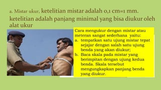 a. Mistar ukur, ketelitian mistar adalah 0,1 cm=1 mm.
ketelitian adalah panjang minimal yang bisa diukur oleh
alat ukur
Cara mengukur dengan mistar atau
meteran sangat sederhana yaitu:
a. tempatkan satu ujung mistar tepat
sejajar dengan salah satu ujung
benda yang akan diukur;
b. Baca skala pada mistar yang
berimpitan dengan ujung kedua
benda. Skala tersebut
mengungkapkan panjang benda
yang diukur.
 