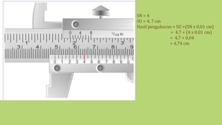 SN = 4
SU = 4, 7 cm
Hasil pengukuran = SU +(SN x 0,01 cm)
= 4,7 + (4 x 0,01 cm)
= 4,7 + 0,04
= 4,74 cm
 
