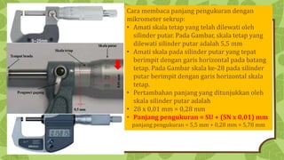 Cara membaca panjang pengukuran dengan
mikrometer sekrup:
• Amati skala tetap yang telah dilewati oleh
silinder putar. Pada Gambar, skala tetap yang
dilewati silinder putar adalah 5,5 mm
• Amati skala pada silinder putar yang tepat
berimpit dengan garis horizontal pada batang
tetap. Pada Gambar skala ke-28 pada silinder
putar berimpit dengan garis horizontal skala
tetap.
• Pertambahan panjang yang ditunjukkan oleh
skala silinder putar adalah
• 28 x 0,01 mm = 0,28 mm
• Panjang pengukuran = SU + (SN x 0,01) mm
panjang pengukuran = 5,5 mm + 0,28 mm = 5,78 mm
 