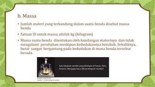 b. Massa
• Jumlah materi yang terkandung dalam suatu benda disebut massa
benda
• Satuan SI untuk massa adalah kg (kilogram)
• Massa suatu benda ditentukan oleh kandungan materinya dan tidak
mengalami perubahan meskipun kedudukannya berubah. Sebaliknya,
berat sangat bergantung pada kedudukan di mana benda tersebut
berada.
 