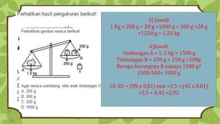 3) Jawab
1 Kg + 200 g + 20 g =1000 g + 200 g +20 g
=1220 g = 1,22 kg
4)Jawab
timbangan A = 1, 5 kg = 1500 g
Timbangan B = 250 g + 250 g =500g
Berapa kurangnya B supaya 1500 g?
1500-500= 1000 g
18. SU + (SN x 0,01) mm =2,5 + (42 x 0,01)
=2,5 + 0,42 =2,92
 
