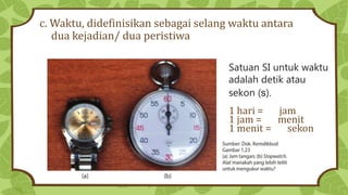 c. Waktu, didefinisikan sebagai selang waktu antara
dua kejadian/ dua peristiwa
Satuan SI untuk waktu
adalah detik atau
sekon (s).
1 hari = jam
1 jam = menit
1 menit = sekon
 