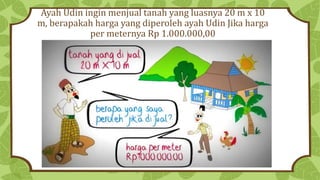 Ayah Udin ingin menjual tanah yang luasnya 20 m x 10
m, berapakah harga yang diperoleh ayah Udin Jika harga
per meternya Rp 1.000.000,00
 