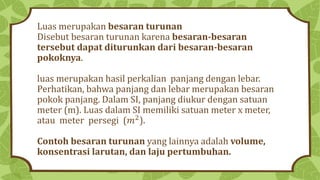 Luas merupakan besaran turunan
Disebut besaran turunan karena besaran-besaran
tersebut dapat diturunkan dari besaran-besaran
pokoknya.
luas merupakan hasil perkalian panjang dengan lebar.
Perhatikan, bahwa panjang dan lebar merupakan besaran
pokok panjang. Dalam SI, panjang diukur dengan satuan
meter (m). Luas dalam SI memiliki satuan meter x meter,
atau meter persegi (𝑚2
).
Contoh besaran turunan yang lainnya adalah volume,
konsentrasi larutan, dan laju pertumbuhan.
 