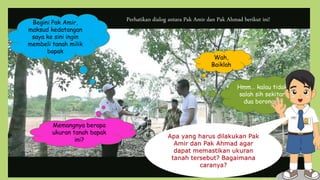 Begini Pak Amir,
maksud kedatangan
saya ke sini ingin
membeli tanah milik
bapak
Wah,
Baiklah
Memangnya berapa
ukuran tanah bapak
ini?
Hmm… kalau tidak
salah sih sekitar
dua borongan
Perhatikan dialog antara Pak Amir dan Pak Ahmad berikut ini!
 