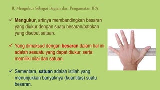  Mengukur, artinya membandingkan besaran
yang diukur dengan suatu besaran/patokan
yang disebut satuan.
 Yang dimaksud dengan besaran dalam hal ini
adalah sesuatu yang dapat diukur, serta
memiliki nilai dan satuan.
 Sementara, satuan adalah istilah yang
menunjukkan banyaknya (kuantitas) suatu
besaran.
B. Mengukur Sebagai Bagian dari Pengamatan IPA
 