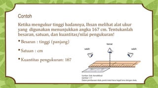 Contoh
Ketika mengukur tinggi badannya, Ihsan melihat alat ukur
yang digunakan menunjukkan angka 167 cm. Tentukanlah
besaran, satuan, dan kuantitas/nilai pengukuran!
•Besaran : tinggi (panjang)
•Satuan : cm
•Kuantitas pengukuran: 167
 