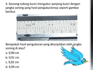 4. Seorang tukang kunci mengukur panjang kunci dengan 
jangka sorong yang hasil pengukurannya seperti gambar 
berikut. 
Berapakah hasil pengukuran yang ditunjukkan oleh jangka 
sorong di atas? 
a. 9,90 cm 
b. 9,91 cm 
c. 9,92 cm 
d. 9,94 cm 
 
