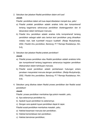 2. Sebutkan dan jelaskan filsafat pendidikan dalam arti luas! 
Jawab 
Filsafat pendidikan dalam arti luas dapat dibedakan menjadi dua, yaitu! 
a) Filsafat praktek pendidikan adalah analisis kritis dan komprehensif 
tentang bagaimana seharusnya pendidikan diselenggarakan dan di 
laksanakan dalam kehidupan manusia. 
b) Filsafat ilmu pendidikan adalah analisis kritis komprehensif tentang 
pendidikan sebagai salah satu bentuk teori pendidikan yang dihasilkan 
melalui riset, baik kuantitatif maupun kualitatif. (Redja Mudyahardjo, 
2002, Filsafat ilmu pendidikan, Bandung: P.T Remaja Rosdakarya, hlm. 
5-6). 
3. Sebutkan dan jelaskan filsafat praktek pendidikan! 
Jawab 
a) Filsafat proses pendidikan atau filsafat pendidikan adalah analsisis kritis 
dan komprehensif tentang bagaimana seharusnya kegiatan pendidikan 
dilaksanakan dalam kehidupan manusia. 
b) Filsafat sosial pendidikan adalah pembahasan hubungan antara 
penataan masyarakat manusia dengan pendidikan. (Redja Mudyahardjo, 
2002, Filsafat ilmu pendidikan, Bandung: P.T Remaja Rosdakarya, hlm. 
5-6). 
4. Sebutkan yang dibahas dalam filsafat proses pendidikan dan filsafat sosial 
pendidikan! 
Jawab 
Filsafat proses pendidikan membahas tiga pokok masalah, yaitu; 
a) Apa sebenarnya pendidikan itu; 
b) Apakah tujuan pendidikan itu sebenarnya; 
c) Dengan cara apakah tujuan pendidikan dapat di capai. 
Filsafat sosial pendidikan membahas masalah, yaitu; 
a) Hakikat kesamaan manusia dan pendidikan; 
b) Hakikat kemerdekaan dan pendidikan; 
c) Hakikat demokrasi pendidikan; 
 