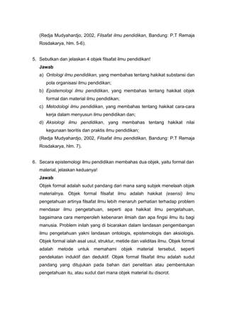(Redja Mudyahardjo, 2002, Filsafat ilmu pendidikan, Bandung: P.T Remaja 
Rosdakarya, hlm. 5-6). 
5. Sebutkan dan jelaskan 4 objek filsafat ilmu pendidikan! 
Jawab 
a) Ontologi ilmu pendidikan, yang membahas tentang hakikat substansi dan 
pola organisasi ilmu pendidikan; 
b) Epistemologi ilmu pendidikan, yang membahas tentang hakikat objek 
formal dan material ilmu pendidikan; 
c) Metodologi ilmu pendidikan, yang membahas tentang hakikat cara-cara 
kerja dalam menyusun ilmu pendidikan dan; 
d) Aksiologi ilmu pendidikan, yang membahas tentang hakikat nilai 
kegunaan teoritis dan praktis ilmu pendidikan; 
(Redja Mudyahardjo, 2002, Filsafat ilmu pendidikan, Bandung: P.T Remaja 
Rosdakarya, hlm. 7). 
6. Secara epistemologi ilmu pendidikan membahas dua objek, yaitu formal dan 
material, jelaskan keduanya! 
Jawab 
Objek formal adalah sudut pandang dari mana sang subjek menelaah objek 
materialnya. Objek formal filsafat ilmu adalah hakikat (esensi) ilmu 
pengetahuan artinya filsafat ilmu lebih menaruh perhatian terhadap problem 
mendasar ilmu pengetahuan, seperti apa hakikat ilmu pengetahuan, 
bagaimana cara memperoleh kebenaran ilmiah dan apa fingsi ilmu itu bagi 
manusia. Problem inilah yang di bicarakan dalam landasan pengembangan 
ilmu pengetahuan yakni landasan ontologis, epistemologis dan aksiologis. 
Objek formal ialah asal usul, struktur, metide dan validitas ilmu. Objek formal 
adalah metode untuk memahami objek material tersebut, seperti 
pendekatan induktif dan deduktif. Objek formal filsafat ilmu adalah sudut 
pandang yang ditujukan pada bahan dari penelitian atau pembentukan 
pengetahuan itu, atau sudut dari mana objek material itu disorot. 
 