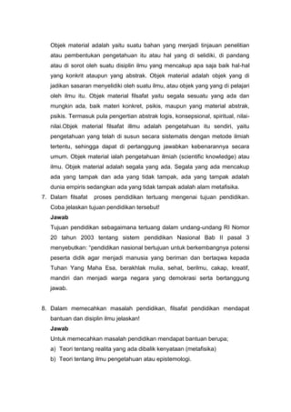 Objek material adalah yaitu suatu bahan yang menjadi tinjauan penelitian 
atau pembentukan pengetahuan itu atau hal yang di selidiki, di pandang 
atau di sorot oleh suatu disiplin ilmu yang mencakup apa saja baik hal-hal 
yang konkrit ataupun yang abstrak. Objek material adalah objek yang di 
jadikan sasaran menyelidiki oleh suatu ilmu, atau objek yang yang di pelajari 
oleh ilmu itu. Objek material filsafat yaitu segala sesuatu yang ada dan 
mungkin ada, baik materi konkret, psikis, maupun yang material abstrak, 
psikis. Termasuk pula pengertian abstrak logis, konsepsional, spiritual, nilai-nilai. 
Objek material filsafat illmu adalah pengetahuan itu sendiri, yaitu 
pengetahuan yang telah di susun secara sistematis dengan metode ilmiah 
tertentu, sehingga dapat di pertanggung jawabkan kebenarannya secara 
umum. Objek material ialah pengetahuan ilmiah (scientific knowledge) atau 
ilmu. Objek material adalah segala yang ada. Segala yang ada mencakup 
ada yang tampak dan ada yang tidak tampak, ada yang tampak adalah 
dunia empiris sedangkan ada yang tidak tampak adalah alam metafisika. 
7. Dalam filsafat proses pendidikan tertuang mengenai tujuan pendidikan. 
Coba jelaskan tujuan pendidikan tersebut! 
Jawab 
Tujuan pendidikan sebagaimana tertuang dalam undang-undang RI Nomor 
20 tahun 2003 tentang sistem pendidikan Nasional Bab II pasal 3 
menyebutkan: “pendidikan nasional bertujuan untuk berkembangnya potensi 
peserta didik agar menjadi manusia yang beriman dan bertaqwa kepada 
Tuhan Yang Maha Esa, berakhlak mulia, sehat, berilmu, cakap, kreatif, 
mandiri dan menjadi warga negara yang demokrasi serta bertanggung 
jawab. 
8. Dalam memecahkan masalah pendidikan, filsafat pendidikan mendapat 
bantuan dan disiplin ilmu jelaskan! 
Jawab 
Untuk memecahkan masalah pendidikan mendapat bantuan berupa; 
a) Teori tentang realita yang ada dibalik kenyataan (metafisika) 
b) Teori tentang ilmu pengetahuan atau epistemologi. 
 