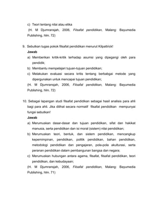 c) Teori tentang nilai atau etika 
(H. M Djumransjah, 2006, Filsafat pendidikan, Malang: Bayumedia 
Publishing, hlm. 72) 
9. Sebutkan tugas pokok filsafat pendidikan menurut Kilpattrick! 
Jawab 
a) Memberikan kritik-kritik terhadap asumsi yang dipegangi oleh para 
pendidik; 
b) Membantu mempelajari tujuan-tujuan pendidikan; 
c) Melakukan evaluasi secara kritis tentang berbabgai metode yang 
dipergunakan untuk mencapai tujuan pendidikan; 
(H. M Djumransjah, 2006, Filsafat pendidikan, Malang: Bayumedia 
Publishing, hlm. 72) 
10. Sebagai lapangan studi filsafat pendidikan sebagai hasil analisis para ahli 
bagi para ahli. Jika dilihat secara normatif filsafat pendidikan mempunyai 
fungsi sebutkan! 
Jawab 
a) Merumuskan dasar-dasar dan tujuan pendidikan, sifat dan hakikat 
manusia, serta pendidikan dan isi moral (sistem) nilai pendidikan; 
b) Merumuskan teori, bentuk, dan sistem pendidikan, mencangkup 
kepemimpinan, pendidikan, politik pendidikan, bahan pendidikan, 
metodologi pendidikan dan pengajaran, pola-pola akulturasi, serta 
peranan pendidikan dalam pembangunan bangsa dan negara; 
c) Merumuskan hubungan antara agama, filsafat, filsafat pendidikan, teori 
pendidikan, dan kebudayaan; 
(H. M Djumransjah, 2006, Filsafat pendidikan, Malang: Bayumedia 
Publishing, hlm. 71) 
