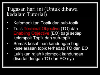 Tugasan hari ini (Untuk dibawa kedalam Tutorial) Kelompokkan Topik dan sub-topik Tulis  Terminal Objective  (TO) dan  Enabling Objective  (EO) bagi setiap kelompok Topik dan sub-topik Semak kesahihan kandungan bagi keselarasan topik terhadap TO dan EO Lukiskan rajah kelompok kandungan disertai dengan TO dan EO nya 