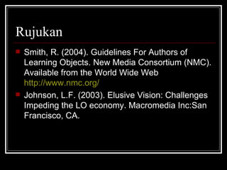 Rujukan Smith, R. (2004). Guidelines For Authors of Learning Objects. New Media Consortium (NMC). Available from the World Wide Web  http://www.nmc.org/ Johnson, L.F. (2003). Elusive Vision: Challenges Impeding the LO economy. Macromedia Inc:San Francisco, CA.  