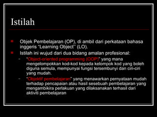 Istilah Objek Pembelajaran (OP), di ambil dari perkataan bahasa inggeris “Learning Object’’ (LO). Istilah ini wujud dari dua bidang amalan profesional: “ Object-oriented programming (OOP) ” yang mana mengelompokkan kod-kod kepada kelompok kod yang boleh diguna semula, mempunyai fungsi tersembunyi dan ciri-ciri yang mudah. “ Objektif pembelajaran ” yang menawarkan pernyataan mudah terhadap pencapaian atau hasil sesebuah pembelajaran yang mengambikira perlakuan yang dilaksanakan terhasil dari aktiviti pembelajaran 