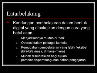 Latarbelakang Kandungan pembelajaran dalam bentuk digital yang dipakejkan dengan cara yang betul akan Menjadikannya mudah di ‘cari’. Operasi dalam pelbagai konteks Kemudahan pembelajaran yang lebih fleksibel (bila-bila masa, dimana-mana) Mudah diselaraskan bagi tujuan pembinaan/pembangunan bahan pengajaran. 
