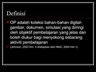 Definisi OP adalah koleksi bahan-bahan digital-gambar, dokumen, simulasi yang diiringi oleh objektif pembelajaran yang jelas dan boleh diukur bagi menyokong sebarang aktiviti pembelajaran  (Johnson, 2003 hlm. 4 diadaptasi oleh NMC, 2004 hlm.1) 