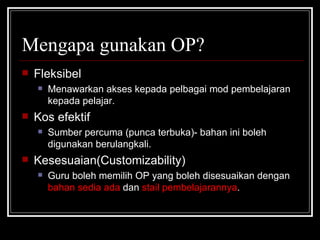 Mengapa gunakan OP? Fleksibel Menawarkan akses kepada pelbagai mod pembelajaran kepada pelajar. Kos efektif Sumber percuma (punca terbuka)- bahan ini boleh digunakan berulangkali. Kesesuaian(Customizability) Guru boleh memilih OP yang boleh disesuaikan dengan  bahan sedia ada  dan  stail pembelajarannya . 