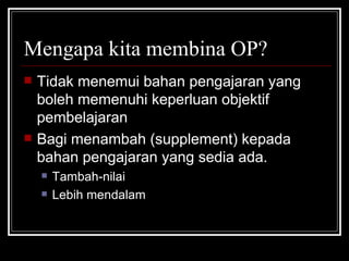 Mengapa kita membina OP? Tidak menemui bahan pengajaran yang boleh memenuhi keperluan objektif pembelajaran Bagi menambah (supplement) kepada bahan pengajaran yang sedia ada. Tambah-nilai Lebih mendalam 