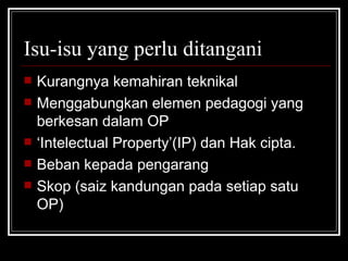 Isu-isu yang perlu ditangani Kurangnya kemahiran teknikal Menggabungkan elemen pedagogi yang berkesan dalam OP ‘ Intelectual Property’(IP) dan Hak cipta. Beban kepada pengarang Skop (saiz kandungan pada setiap satu OP) 