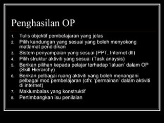Penghasilan OP Tulis objektif pembelajaran yang jelas Pilih kandungan yang sesuai yang boleh menyokong matlamat pendidikan Sistem penyampaian yang sesuai (PPT, Internet dll) Pilih struktur aktiviti yang sesuai (Task anaysis) Berikan pilihan kepada pelajar terhadap ‘laluan’ dalam OP (Skill Hierarchy) Berikan pelbagai ruang aktiviti yang boleh menangani pelbagai mod pembelajaran (cth: ‘permainan’ dalam aktiviti di internet) Maklumbalas yang konstruktif Pertimbangkan isu penilaian 