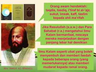 Orang awam hendaklah: 
taqdis, tasdiq, i’tiraf bi al-’ajz, 
sukut, imsak, kaff, taslim 
kepada ahli ma’rifah 
Jika Rasulullah (s.a.w.) dan Para 
Sahabat (r.a.) mengetahui Ilmu 
Kalam bermanfaat, nescaya 
mereka menjelaskan dengan 
panjang lebar hal demikian 
Ilmu Kalam seperti ubat yang boleh 
menyembuh dan memberi faedah 
kepada beberapa orang (yang 
memerlukannya) atau memberi 
mudarat kepada ramai orang. 
Abu Hamid al-Ghazali Page 10 
 