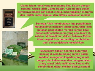 Ulama Islam ramai yang menentang Ilmu Kalam dengan 
berkata: Ulama ialah Ulama Hadith. Ash’ari atau bukan 
semuanya bidaah dan sesat, zindiq, meninggalkan al-Quran 
dan Hadith, mesti dipulau dan ditolak kesaksian mereka 
Semoga Allah membutakan lagi penglihatan 
Mutakallimun melebihi tahap yang Allah telah 
butakan penglihatan mereka kerana tidak 
dapat melihat kebenaran yang ada dalam al- 
Akhbar. Mutakallimun dakwa bahawa Akhbar 
tidak meyakinkan berbanding pembuktian 
qat’i dan penjelasan meyakinkan 
Mutakallim adalah seorang buta yang 
kencing di atas bumbung rumah dalam 
keadaan mengadap kepada orang ramai 
dengan alat kelaminnya dan mengandaikan 
orang ramai tidak melihatnya kerana dia 
sendiri tidak dapat melihat dirinya sendiri 
Page 12 
 