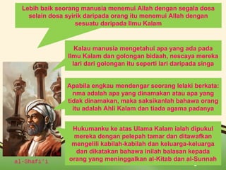 Lebih baik seorang manusia menemui Allah dengan segala dosa 
selain dosa syirik daripada orang itu menemui Allah dengan 
sesuatu daripada Ilmu Kalam 
Kalau manusia mengetahui apa yang ada pada 
Ilmu Kalam dan golongan bidaah, nescaya mereka 
lari dari golongan itu seperti lari daripada singa 
Apabila engkau mendengar seorang lelaki berkata: 
nma adalah apa yang dinamakan atau apa yang 
tidak dinamakan, maka saksikanlah bahawa orang 
itu adalah Ahli Kalam dan tiada agama padanya 
Hukumanku ke atas Ulama Kalam ialah dipukul 
mereka dengan pelepah tamar dan ditawafkan 
mengelili kabilah-kabilah dan keluarga-keluarga 
dan dikatakan bahawa inilah balasan kepada 
orang yang meninggalkan al-Kitab dan al-Sunnah 
al-Shafi’i Page 6 
 