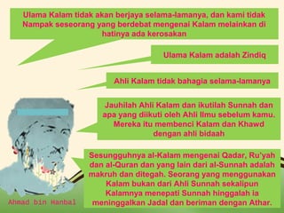 Ulama Kalam tidak akan berjaya selama-lamanya, dan kami tidak 
Nampak seseorang yang berdebat mengenai Kalam melainkan di 
hatinya ada kerosakan 
Ulama Kalam adalah Zindiq 
Ahli Kalam tidak bahagia selama-lamanya 
Jauhilah Ahli Kalam dan ikutilah Sunnah dan 
apa yang diikuti oleh Ahli Ilmu sebelum kamu. 
Mereka itu membenci Kalam dan Khawd 
dengan ahli bidaah 
Sesungguhnya al-Kalam mengenai Qadar, Ru’yah 
dan al-Quran dan yang lain dari al-Sunnah adalah 
makruh dan ditegah. Seorang yang menggunakan 
Kalam bukan dari Ahli Sunnah sekalipun 
Kalamnya menepati Sunnah hinggalah ia 
meninggalkan Jadal dan beriman dengan Athar. 
Ahmad bin Hanbal Page 8 
 