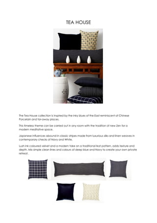 TEA HOUSE




The Tea House collection is inspired by the inky blues of the East reminiscent of Chinese
Porcelain and far-away places.

This timeless theme can be carried out in any room with the tradition of new Zen for a
modern meditative space.

Japanese influences abound in classic stripes made from luxurious silks and linen weaves in
contemporary checks of Navy and White.

Lush ink coloured velvet and a modern take on a traditional Ikat pattern, adds texture and
depth. Mix simple clean lines and colours of deep blue and Navy to create your own private
retreat.
 