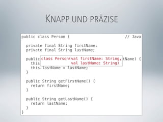 KNAPP UND PRÄZISE
public class Person {                          // Java

    private final String firstName;
    private final String lastName;

    public class Person(val firstName: String,
           Person(String firstName, String lastName) {
                        val lastName: String)
      this.firstName = firstName;
      this.lastName = lastName;
    }

    public String getFirstName() {
      return firstName;
    }

    public String getLastName() {
      return lastName;
    }
}
 