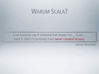 WARUM SCALA?


I can honestly say if someone had shown me ... Scala ...
 back in 2003 I'd probably have never created Groovy.
                                               James Strachan
 