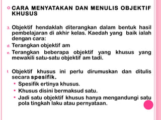 <ul><li>CARA MENYATAKAN DAN MENULIS OBJEKTIF KHUSUS </li></ul><ul><li>Objektif hendaklah diterangkan dalam bentuk hasil pe...