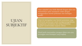 UJIAN
SUBJEKTIF
Ujian subjektif atau lebih dikenali dengan ujian esei
memerlukan calon menjawab soalan dengan
menggunakan bentuk perkataan atau karangan
sendiri.
Ujian ini merupakan satu bentuk penyataan yang
berbentuk pertanyaan untuk menguji pengetahuan,
pengalaman, kemahiran dan tahap kebolehan
kognitif murid melalui respons tulisan.
Murid perlu menyatakan jawapan dalam satu ayat,
perenggan atau karangan yang lengkap
 