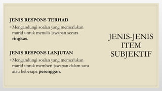 JENIS-JENIS
ITEM
SUBJEKTIF
JENIS RESPONS TERHAD
◦ Mengandungi soalan yang memerlukan
murid untuk menulis jawapan secara
ringkas.
JENIS RESPONS LANJUTAN
◦ Mengandungi soalan yang memerlukan
murid untuk memberi jawapan dalam satu
atau beberapa perenggan.
 