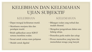 KELEBIHAN DAN KELEMAHAN
UJIAN SUBJEKTIF
KELEBIHAN
◦ Dapat menguji kefahaman murid.
◦ Membantu menjana idea dan
pendapat murid.
◦ Boleh aplikasikan unsur KBAT
semasa membina soalan.
◦ Sesuai untuk semua mata pelajaran
◦ Mudah untuk digubal
KELEMAHAN
◦ Bilangan soalan yang terhad dan
mudah diramal.
◦ Mengukur pengetahuan dalam satu
bidang sahaja.
◦ Pemeriksa perlu mahir dan cekap
◦ Proses memeriksa yang lama dan
memerlukan tenaga yang banyak
 