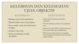 KELEBIHAN DAN KELEMAHAN
UJIAN OBJEKTIF
KELEBIHAN
◦ Bilangan item boleh ditadbirkan.
◦ Dijawab dalam masa yang singkat.
◦ Guru mudah untuk menanda kertas
jawapan.
◦ Jawapan yang tetap.
◦ Skema pemarkahan mudah
disediakan.
KELEMAHAN
◦ Murid tiada kebebasan idea ketika
menjawab.
◦ Tiada kemahiran penulisan dan pembinaan
ayat.
◦ Jawapan berunsur KBAT dengan menyusun
idea sendiri tidak dapat diaplikasikan.
◦ Murid yang mempunyai daya mengingat
fakta mempunyai kelebihan ketia menjawab
soalan objektif.
 