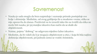 Savremenost
• Nauka je sada mogla da brzo napreduje i saznanje prirode postajaloje sve
bolje i obiminije. Međutim, od ovog gubljenja tla u moderno vreme, etika se
nije oporavila do danas. Pozitivisti su to izrazili tako što su tvrdili da etika ne
može biti nauka, jer joj manjka iskustvo kao način da se dođe do
objektivnosti.
• Naime, pojmu “dobrog” ne odgovara nijedno čulno iskustvo.
• Međutim, da bi videli da li je moguća objektivnost u etici, i koja bi bila najšira
definicija objektivnosti, još jednom ćemo se vratiti Aristotelu.

 