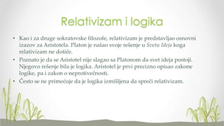 Relativizam i logika
• Kao i za druge sokratovske filozofe, relativizam je predstavljao osnovni
izazov za Aristotela. Platon je našao svoje rešenje u Svetu Ideja koga
relativizam ne dotiče.
• Poznato je da se Aristotel nije slagao sa Platonom da svet ideja postoji.
Njegovo rešenje bila je logika. Aristotel je prvi precizno opisao zakone
logike, pa i zakon o neprotivečnosti.
• Često se ne primećuje da je logika izmišljena da spreči relativizam.

 