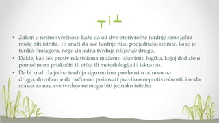 ┬i┴
• Zakon o neprotivrečnosti kaže da od dve protivrečne tvrdnje samo jedna
može biti istnita. To znači da sve tvrdnje nisu podjednako istinite, kako je
tvrdio Protagora, nego da jedna tvrdnja isključuje drugu.
• Dakle, kao lek protiv relativizma možemo iskoristiti logiku, kojoj doduše u
pomoć mora priskočiti ili etika ili metodologija ili iskustvo.
• Da bi znali da jedna tvrdnja sigurno ima prednost u odnosu na
drugu, dovoljno je da počnemo poštovati pravilo o neprotivrečnosti, i onda
makar za nas, sve tvrdnje ne mogu biti jednako istinite.

 