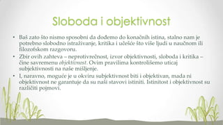 Sloboda i objektivnost
• Baš zato što nismo sposobni da dođemo do konačnih istina, stalno nam je
potrebno slobodno istraživanje, kritika i učešće što više ljudi u naučnom ili
filozofskom razgovoru.
• Zbir ovih zahteva – neprotivrečnost, izvor objektivnosti, sloboda i kritika –
čine savremenu objektivnost. Ovim pravilima kontrolišemo uticaj
subjektivnosti na naše mišljenje.
• I, naravno, moguće je u okviru subjektivnost biti i objektivan, mada ni
objektivnost ne garantuje da su naši stavovi istiniti. Istinitost i objektivnost su
različiti pojmovi.

 