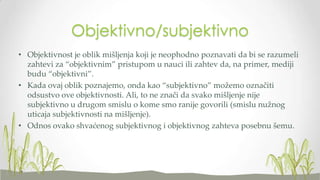 Objektivno/subjektivno
• Objektivnost je oblik mišljenja koji je neophodno poznavati da bi se razumeli
zahtevi za “objektivnim” pristupom u nauci ili zahtev da, na primer, mediji
budu “objektivni”.
• Kada ovaj oblik poznajemo, onda kao “subjektivno” možemo označiti
odsustvo ove objektivnosti. Ali, to ne znači da svako mišljenje nije
subjektivno u drugom smislu o kome smo ranije govorili (smislu nužnog
uticaja subjektivnosti na mišljenje).
• Odnos ovako shvaćenog subjektivnog i objektivnog zahteva posebnu šemu.

 