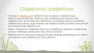 Objektivno i subjektivno
• U lekciji o subjektivnom zaključili smo da pojmovi subjektivnog i
objektivnog interferiraju. Pošto je svako mišljenje pod uticajem naše
subjektivnosti, da bi nešto bilo objektivno, ne možemo naprosto tražiti da
subjektivnosti nema, nego možemo od subjekta tražiti da poštuje neka pravila
koja predstavljaju objektivnost.
• Pojam “objektivno” očigledno ima veze sa objektom, odnosno sa činjenicom
da izvan mišljenja postoji jedan svet, isti za sve ljude.
• Objektivnost bi onda činio skup pravila čije sleđenje obezbeđuje da se istini o
tom jednom svetu (objektu) što više približimo.

 
