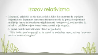 Izazov relativizma
• Međutim, približiti se nije nimalo lako. Ukoliko smatrate da je pojam
objektivnosti legitiman samo ukoliko neko može da pokaže objektivno
mišljenje (istinu oslobođenu subjektivnosti, neosporivu), onda se čini da
nikakvo približavanje onome što ne postoji, nije moguće.
• U antici, sofisti su imali takav stav. Gorgija kaže:
“Ništa /objektivno/ ne postoji, a i da postoji ne može da se sazna, a ako se i sazna ne
može da se objani drugima”.

 