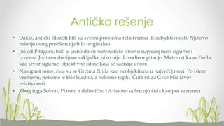 Antičko rešenje
• Dakle, antički filozofi bili su svesni problema relativizma ili subjektivnosti. Njihovo
rešenje ovog problema je bilo originalno.
• Još od Pitagore, bilo je jasno da su matematičke istine u najvećoj meri sigurne i
izvesne. Jednom dobijene zaključke niko nije dovodio u pitanje. Matematika se činila
kao izvor sigurne, objektivne istine koja se saznaje umom.
• Nasuprot tome, čula su se Grcima činila kao neobjektivna u najvećoj meri. Po istom
vremenu, nekome je bilo hladno, a nekome toplo. Čula su za Grke bila izvor
relativnosti.
• Zbog toga Sokrat, Platon, a delimično i Aristotel odbacuju čula kao put saznanja.

 