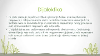 Dijalektika
• Pa ipak, i umu je potrebna vežba i ispitivanje. Sokrat je u neophodnom
razgovoru o zaključcima uma video nezaobilaznu metodu saznanja. Ova
metoda zvala se dijalektika, koja se odnosila na razmatranje nekog pitanja sa
svih strana u nekom razgovoru više subjekata.
• U dijalektici imamo otelotvoreno jedno pravilo objektivnosti. Objektivno je
ono mišljenje koje rado prolazi kroz razgovor o svojoj temi, sluša argumente
svih strana i traži nepristrasnu istinu (istinu koja nije obavezno na jednoj
strani).

 