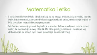 Matematika i etika
• I dok se mišljenje držalo objekata koji su se mogli aksiomatski urediti, kao što
su bili matematika, saznanje božanskog poretka ili etika, unutrašnja logika je
bila dovoljan metod davanja prednosti.
• Međutim, saznanje prirode tapkalo je u mestu. Tek će moderno vreme iznaći
način da napreduje u ovoj oblasti. Da bi to postigli, filozofi i naučnici tog
doba morali su iznaći novi način dolaženja do objektivnog.

 
