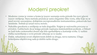 Moderni preokret
• Moderno vreme je vreme u kome je izazov saznanja sveta prirode bio novi glavni
izazov mišljenja. Stara metoda pružala je samo elegantne slike sveta, slike koje su se
pred novim saznanjima, dobijenim novopronađenim instrumentima, pokazivale kao
neistinite. Trebalo je iznaći novu metodu.
• Nekoliko preokreta u mišljenju se tada dogodilo. Najpre je matematika povezana sa
prirodom. Galilej kaže da je knjiga prirode napisana matematičkim jezikom, a Dekart
se čudi kako matematika dosad nije bila upotrebljena u korisnije svrhe. U suštini
etička razmišljanja o svrsi prirode izbacuju se iz nauke.
• Dakle, nekadašnji izvori objektivnosti dobili su drugu, novu namenu. Ulogu
kriterijuma objektivnog sada je dobilo nešto drugo.

 