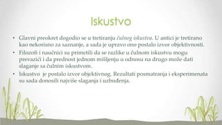 Iskustvo
• Glavni preokret dogodio se u tretiranju čulnog iskustva. U antici je tretirano
kao nekorisno za saznanje, a sada je upravo ono postalo izvor objektivnosti.
• Filozofi i naučnici su primetili da se razlike u čulnom iskustvu mogu
prevazići i da prednost jednom mišljenju u odnosu na drugo može dati
slaganje sa čulnim iskustvom.
• Iskustvo je postalo izvor objektivnog. Rezultati posmatranja i eksperimenata
su sada donosili najviše slaganja i uzbuđenja.

 